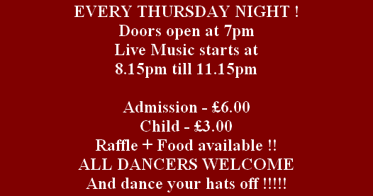 EVERY THURSDAY NIGHT !
Doors open at 7pm
Live Music starts at 
8.15pm till 11.15pm 

Admission - £6.00
Child - £3.00
Raffle + Food available !!
ALL DANCERS WELCOME
And dance your hats off !!!!!